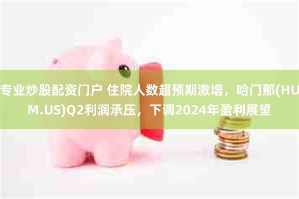 专业炒股配资门户 住院人数超预期激增，哈门那(HUM.US)Q2利润承压，下调2024年盈利展望