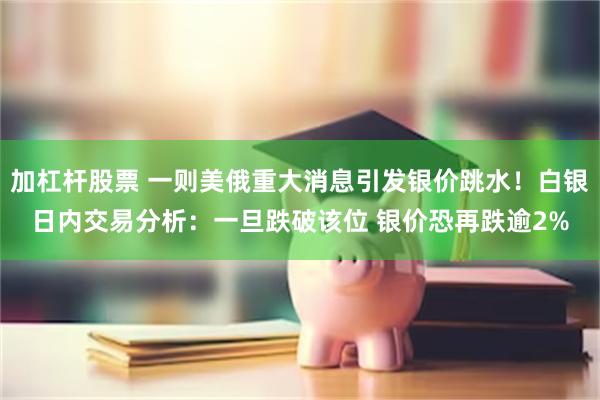 加杠杆股票 一则美俄重大消息引发银价跳水！白银日内交易分析：一旦跌破该位 银价恐再跌逾2%