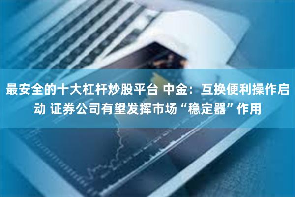 最安全的十大杠杆炒股平台 中金：互换便利操作启动 证券公司有望发挥市场“稳定器”作用