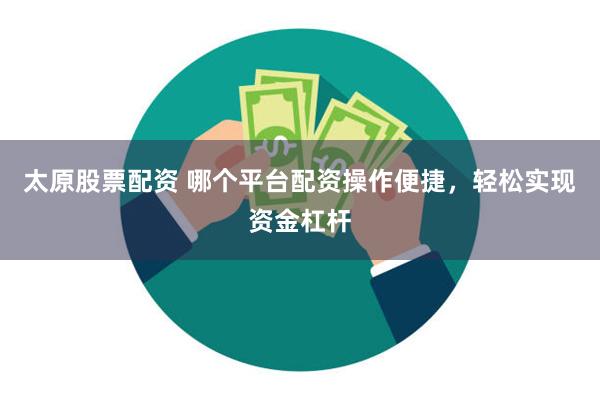 太原股票配资 哪个平台配资操作便捷，轻松实现资金杠杆