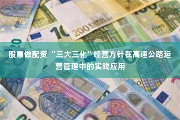 股票做配资 “三大三化”经营方针在高速公路运营管理中的实践应用