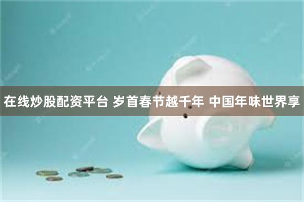 在线炒股配资平台 岁首春节越千年 中国年味世界享
