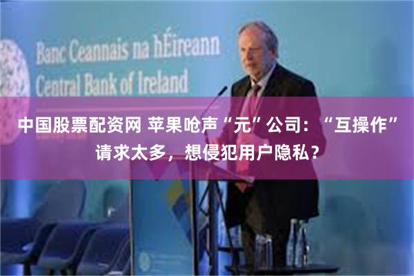 中国股票配资网 苹果呛声“元”公司：“互操作”请求太多，想侵犯用户隐私？