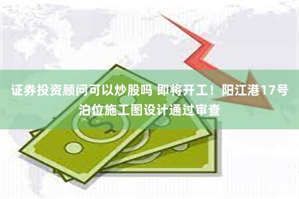 证券投资顾问可以炒股吗 即将开工！阳江港17号泊位施工图设计通过审查