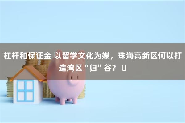 杠杆和保证金 以留学文化为媒，珠海高新区何以打造湾区“归”谷？ ​