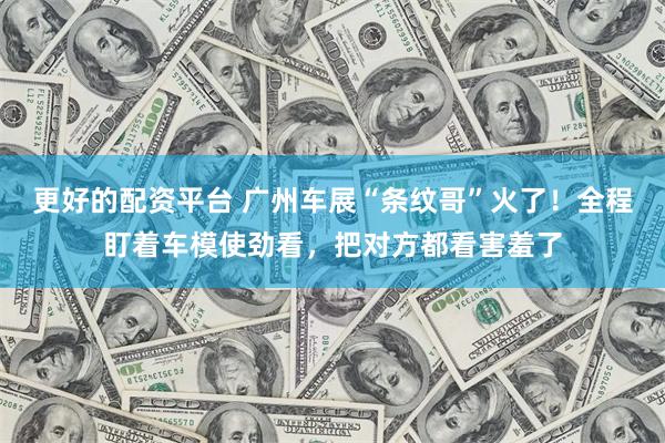 更好的配资平台 广州车展“条纹哥”火了！全程盯着车模使劲看，把对方都看害羞了