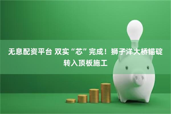 无息配资平台 双实“芯”完成！狮子洋大桥锚碇转入顶板施工