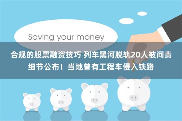 合规的股票融资技巧 列车黑河脱轨20人被问责细节公布！当地曾有工程车侵入铁路