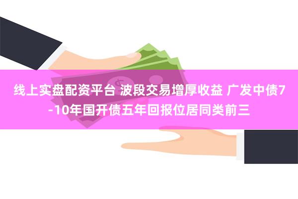 线上实盘配资平台 波段交易增厚收益 广发中债7-10年国开债五年回报位居同类前三
