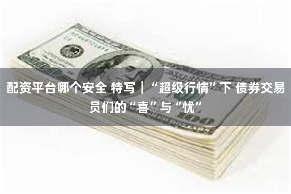 配资平台哪个安全 特写｜“超级行情”下 债券交易员们的“喜”与“忧”