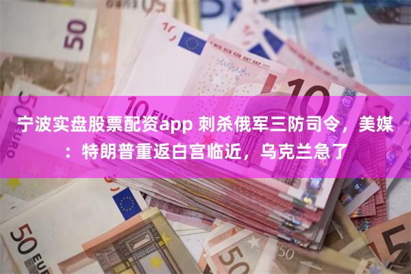 宁波实盘股票配资app 刺杀俄军三防司令，美媒：特朗普重返白宫临近，乌克兰急了