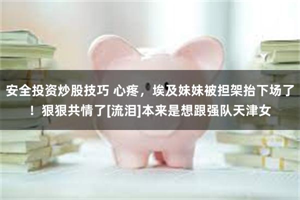 安全投资炒股技巧 心疼，埃及妹妹被担架抬下场了！狠狠共情了[流泪]本来是想跟强队天津女