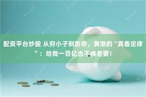 配资平台炒股 从穷小子到影帝，黄渤的“真香定律”：给我一百亿也不换老婆！