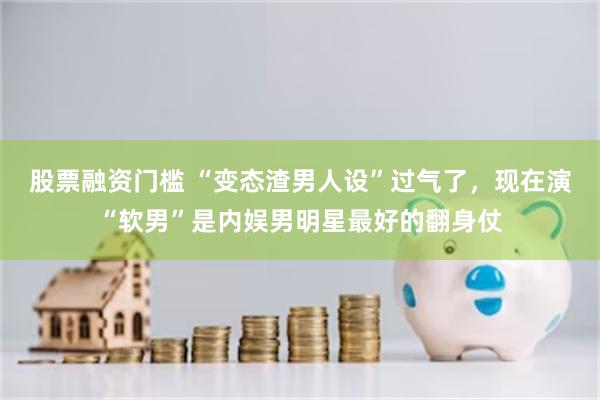 股票融资门槛 “变态渣男人设”过气了，现在演“软男”是内娱男明星最好的翻身仗