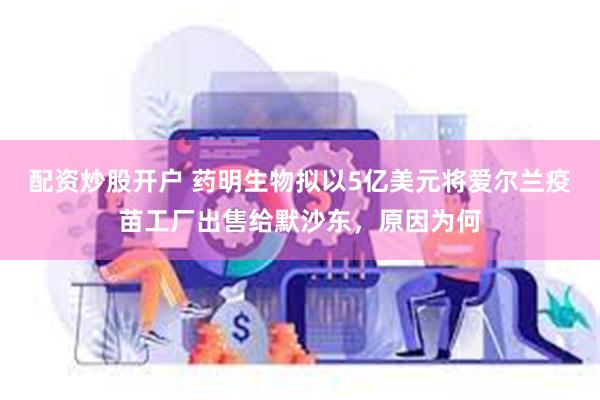 配资炒股开户 药明生物拟以5亿美元将爱尔兰疫苗工厂出售给默沙东，原因为何