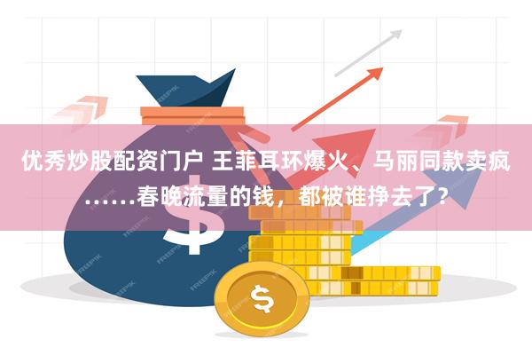 优秀炒股配资门户 王菲耳环爆火、马丽同款卖疯……春晚流量的钱，都被谁挣去了？