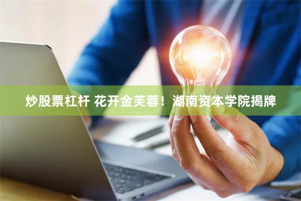 炒股票杠杆 花开金芙蓉！湖南资本学院揭牌