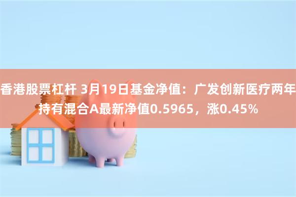 香港股票杠杆 3月19日基金净值：广发创新医疗两年持有混合A最新净值0.5965，涨0.45%