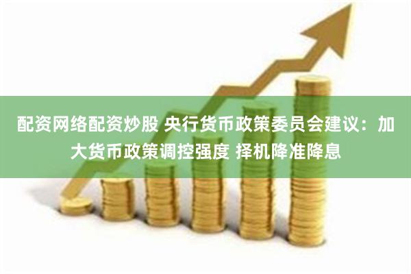 配资网络配资炒股 央行货币政策委员会建议：加大货币政策调控强度 择机降准降息