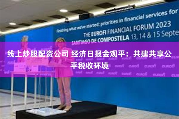 线上炒股配资公司 经济日报金观平：共建共享公平税收环境