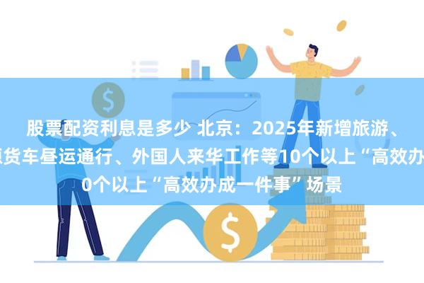 股票配资利息是多少 北京：2025年新增旅游、五环路内新能源货车昼运通行、外国人来华工作等10个以上“高效办成一件事”场景