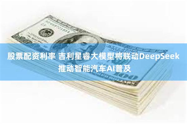 股票配资利率 吉利星睿大模型将联动DeepSeek 推动智能汽车AI普及
