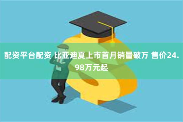 配资平台配资 比亚迪夏上市首月销量破万 售价24.98万元起