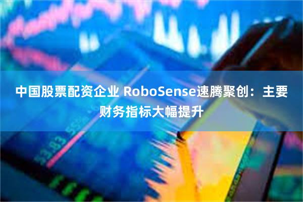 中国股票配资企业 RoboSense速腾聚创：主要财务指标大幅提升