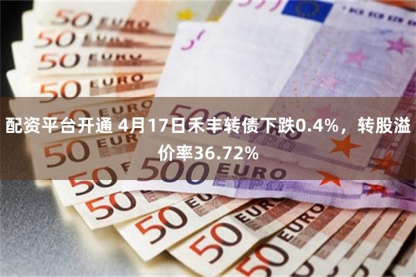 配资平台开通 4月17日禾丰转债下跌0.4%，转股溢价率36.72%