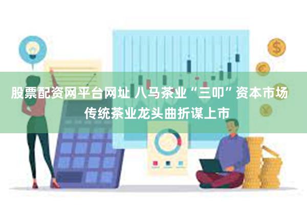 股票配资网平台网址 八马茶业“三叩”资本市场    传统茶业龙头曲折谋上市