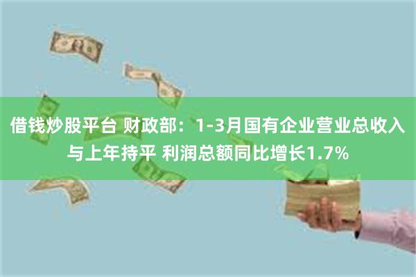 借钱炒股平台 财政部：1-3月国有企业营业总收入与上年持平 利润总额同比增长1.7%