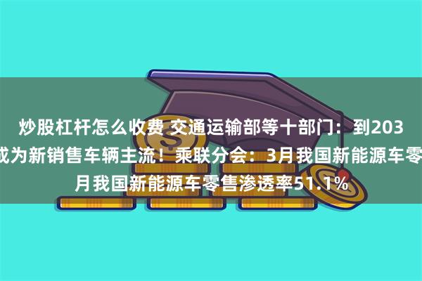 炒股杠杆怎么收费 交通运输部等十部门：到2035年纯电动汽车成为新销售车辆主流！乘联分会：3月我国新能源车零售渗透率51.1%