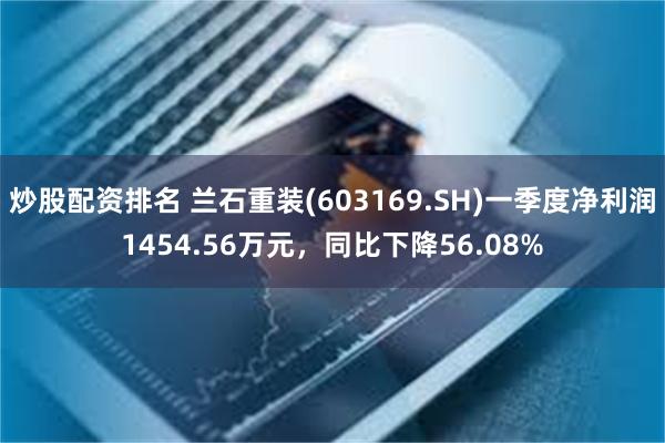 炒股配资排名 兰石重装(603169.SH)一季度净利润1454.56万元，同比下降56.08%